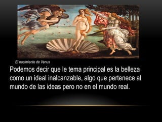 El nacimiento de Venus

Podemos decir que le tema principal es la belleza
como un ideal inalcanzable, algo que pertenece al
mundo de las ideas pero no en el mundo real.
 
