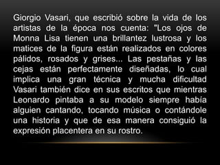 Giorgio Vasari, que escribió sobre la vida de los
artistas de la época nos cuenta: "Los ojos de
Monna Lisa tienen una brillantez lustrosa y los
matices de la figura están realizados en colores
pálidos, rosados y grises... Las pestañas y las
cejas están perfectamente diseñadas, lo cual
implica una gran técnica y mucha dificultad
Vasari también dice en sus escritos que mientras
Leonardo pintaba a su modelo siempre había
alguien cantando, tocando música o contándole
una historia y que de esa manera consiguió la
expresión placentera en su rostro.
 