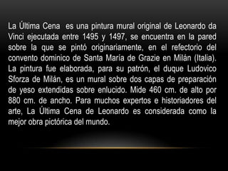 La Última Cena es una pintura mural original de Leonardo da
Vinci ejecutada entre 1495 y 1497, se encuentra en la pared
sobre la que se pintó originariamente, en el refectorio del
convento dominico de Santa María de Grazie en Milán (Italia).
La pintura fue elaborada, para su patrón, el duque Ludovico
Sforza de Milán, es un mural sobre dos capas de preparación
de yeso extendidas sobre enlucido. Mide 460 cm. de alto por
880 cm. de ancho. Para muchos expertos e historiadores del
arte, La Última Cena de Leonardo es considerada como la
mejor obra pictórica del mundo.
 
