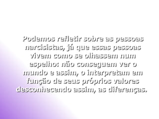 Podemos refletir sobre as pessoas narcisistas, já que essas pessoas vivem como se olhassem num espelho: não conseguem ver o mundo e assim, o interpretam em função de seus próprios valores desconhecendo assim, as diferenças.   
