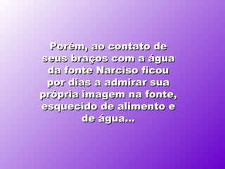 Porém, ao contato de seus braços com a água da fonte   Narciso ficou por dias a admirar sua própria imagem na fonte, esquecido de alimento e de água... 