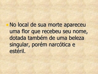 No local de sua morte apareceu uma flor que recebeu seu nome, dotada também de uma beleza singular, porém narcótica e estéril.  