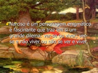 Narciso é um personagem enigmático e fascinante que traz em si um grande dilema: ver-se ou viver; ver-se e não viver ou não se ver e viver.   