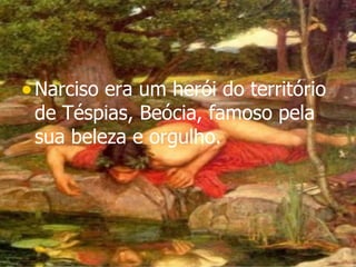 Narciso era um herói do território de Téspias, Beócia, famoso pela sua beleza e orgulho.   