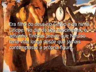 Era filho do deus-rio Cefiso e da ninfa Liríope. No dia do seu nascimento, o adivinho Tirésias previu que Narciso teria vida longa desde que jamais contemplasse a própria figura. 