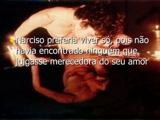 Narciso preferia viver só, pois não havia encontrado ninguém que julgasse merecedora do seu amor   