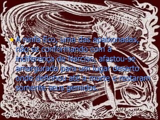 A ninfa Eco, uma das apaixonadas, não se conformando com a indiferença de Narciso, afastou-se amargurada para um lugar deserto onde definhou até a morte e restaram somente seus gemidos.   