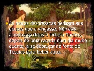 As moças desprezadas pediram aos deuses que a vingasse. Nêmesis apiedou-se delas e induziu Narciso, depois de uma caçada num dia muito quente, a se debruçar na fonte de Téspias para beber água.  