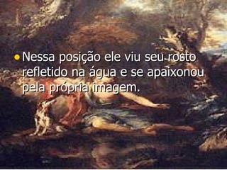 Nessa posição ele viu seu rosto refletido na água e se apaixonou pela própria imagem.  