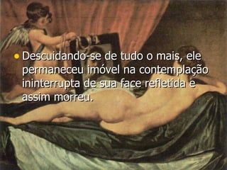 Descuidando-se de tudo o mais, ele permaneceu imóvel na contemplação ininterrupta de sua face refletida e assim morreu.   