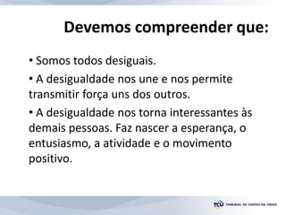 • Somos todos desiguais.
• A desigualdade nos une e nos permite
transmitir força uns dos outros.
• A desigualdade nos torna interessantes às
demais pessoas. Faz nascer a esperança, o
entusiasmo, a atividade e o movimento
positivo.
Devemos compreender que:
 