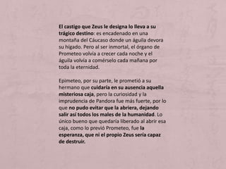 El castigo que Zeus le designa lo lleva a su
trágico destino: es encadenado en una
montaña del Cáucaso donde un águila devora
su hígado. Pero al ser inmortal, el órgano de
Prometeo volvía a crecer cada noche y el
águila volvía a comérselo cada mañana por
toda la eternidad.
Epimeteo, por su parte, le prometió a su
hermano que cuidaría en su ausencia aquella
misteriosa caja, pero la curiosidad y la
imprudencia de Pandora fue más fuerte, por lo
que no pudo evitar que la abriera, dejando
salir así todos los males de la humanidad. Lo
único bueno que quedaría liberado al abrir esa
caja, como lo previó Prometeo, fue la
esperanza, que ni el propio Zeus sería capaz
de destruir.
 