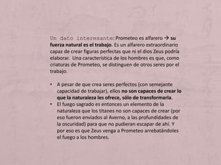 Un dato interesante: Prometeo es alfarero  su
fuerza natural es el trabajo. Es un alfarero extraordinario
capaz de crear figuras perfectas que ni el dios Zeus podría
elaborar. Una característica de los hombres es que, como
criaturas de Prometeo, se distinguen de otros seres por el
trabajo.
• A pesar de que crea seres perfectos (con semejante
capacidad de trabajar), ellos no son capaces de crear lo
que la naturaleza les ofrece, sólo de transformarla.
• El fuego sagrado es entonces un elemento de la
naturaleza que los titanes no son capaces de crear (por
eso fueron enviados al Averno, a las profundidades de
la oscuridad) para que no pudieran escapar de ahí. Y
por eso es que Zeus venga a Prometeo arrebatándoles
el fuego a los hombres.
 