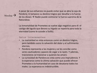 A pesar de sus esfuerzos no puede evitar que se abra la caja de
Pandora, ni tampoco su destino trágico por desafiar a la fuerza
de los dioses  Nadie puede contrariar la fuerza suprema de la
Naturaleza.
La inmortalidad de Prometeo se vuelve algo negativo para él: el
castigo del águila que devora su hígado se repetiría para toda la
eternidad (como le sucede a Sisifo).
Datos interesantes:
• La mortalidad es vista entonces como un destino trágico,
pero también como la salvación del dolor y el sufrimiento
eternos.
• Pandora representa a las mujeres y se les concibe como
seres cautivadores capaces de cegar a la razón. Y además,
traicioneras (al traicionar a quienes las aman).
• La curiosidad de Pandora es vista como una imprudencia. Y
la esperanza como la última salvación que puede ofrecer
Prometeo a la humanidad en caso de desatarse todos los
males. La esperanza es indestructible.
Moraleja 
 
