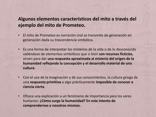 Algunos elementos característicos del mito a través del
ejemplo del mito de Prometeo.
• El mito de Prometeo es narración oral se transmite de generación en
generación dada su trascendencia simbólica.
• Es una forma de interpretar los misterios de la vida o de lo desconocido
valiéndose de elementos simbólicos que si bien son recursos ficticios,
sirven para dar una respuesta aproximada al misterio del origen de la
humanidad reflejando la concepción y el desarrollo material de una
cultura.
• Con el uso de la imaginación y de sus conocimientos, la cultura griega da
una respuesta primitiva a algo prácticamente imposible de conocer a
ciencia cierta.
• Ofrece una explicación a un fenómeno de importancia para los seres
humanos: ¿Cómo surge la humanidad? En este intento de
comprendernos a nosotros mismos.
 