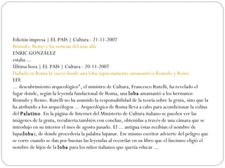 Edición impresa | EL PAIS | Cultura - 21-11-2007 Rómulo, Remo y las noticias del más allá   ENRIC GONZÁLEZ estaba ...  Última hora | EL PAIS | Cultura - 20-11-2007 Hallada en Roma la cueva donde una loba supuestamente amamantó a Rómulo y Remo   EFE ... descubrimiento arqueológico", el ministro de Cultura, Francesco Rutelli, ha revelado el lugar donde, según la leyenda fundacional de Roma, una  loba  amamantó a los hermanos Rómulo y Remo. Rutelli no ha asumido la responsabilidad de la teoría sobre la gruta, sino que la ha atribuido a los arqueólogos ... Arqueológica de Roma lleva a cabo para acondicionar la colina del  Palatino . En la página de Internet del Ministerio de Cultura italiano se pueden ver las imágenes de la gruta, recubierta también con conchas, obtenidas a través de una cámara que se introdujo en su interior el mes de agosto pasado. El ... antigua éstas recibían el nombre de lupa( loba ), de donde procedería la palabra lupanar. Ese mismo escritor advierte del peligro que se corre cuando se dan por buenas las leyendas al recordar en su libro que el fascismo eligió el nombre de hijos de la  loba  para los niños italianos que quería educar ...  