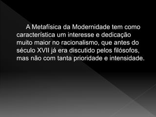 A Metafísica da Modernidade tem como
característica um interesse e dedicação
muito maior no racionalismo, que antes do
século XVII já era discutido pelos filósofos,
mas não com tanta prioridade e intensidade.
 