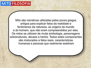 .
Mito são narrativas utilizadas pelos povos gregos
antigos para explicar fatos da realidade e
fenômenos da natureza, as origens do mundo
e do homem, que não eram compreendidos por eles.
Os mitos se utilizam de muita simbologia, personagens
sobrenaturais, deuses e heróis. Todos estes componentes
são misturados a fatos reais, características
humanas e pessoas que realmente existiram