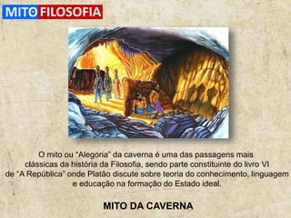 MITO DA CAVERNA
O mito ou “Alegoria” da caverna é uma das passagens mais
clássicas da história da Filosofia, sendo parte constituinte do livro VI
de “A República” onde Platão discute sobre teoria do conhecimento, linguagem
e educação na formação do Estado ideal.