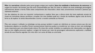 Mito são narrativas utilizadas pelos povos gregos antigos para explicar fatos da realidade e fenômenos da natureza, as
origens do mundo e do homem, que não eram compreendidos por eles. Os mitos se utilizam de muita simbologia, personagens
sobrenaturais, deuses e heróis.Todos estes componentes são misturados a fatos reais, características humanas e pessoas que
realmente existiram.
Um dos objetivos do mito era transmitir conhecimento e explicar fatos que a ciência ainda não havia explicado, através de
rituais em cerimônias, danças, sacrifícios e orações. Um mito também pode ter a função de manifestar alguma coisa de forma
forte ou de explicar os temas desconhecidos e tornar o mundo conhecido ao Homem.
Mito nem sempre é utilizado na simbologia correta, porque também é usado em referência as crenças comuns que não tem
fundamento objetivo ou científico. Porem, acontecimentos históricos podem se transformar em mitos, se tiver uma simbologia
muito importante para uma determinada cultura. Os mitos têm caráter simbólico ou explicativo, são relacionados com alguma
data ou uma religião, procuram explicar a origem do homem por meio de personagens sobrenaturais, explicando a realidade
através de suas historias sagradas. Um mito não é um conto de fadas ou uma lenda.
 