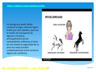 Un auriga era quién debía
conducir la biga, vehículo ligero
tirado por dos caballos, que era
el medio de transporte de
algunos romanos,
principalmente de los
comandantes militares; al estar
en sus manos la seguridad de su
amo era seleccionado
cuidadosamente entre esclavos
dignos de confianza.
25/05/201713
 