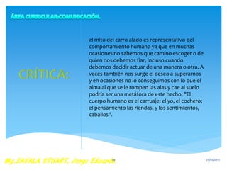 el mito del carro alado es representativo del
comportamiento humano ya que en muchas
ocasiones no sabemos que camino escoger o de
quien nos debemos fiar, incluso cuando
debemos decidir actuar de una manera o otra. A
veces también nos surge el deseo a superarnos
y en ocasiones no lo conseguimos con lo que el
alma al que se le rompen las alas y cae al suelo
podría ser una metáfora de este hecho. "El
cuerpo humano es el carruaje; el yo, el cochero;
el pensamiento las riendas, y los sentimientos,
caballos".
25/05/201729
 