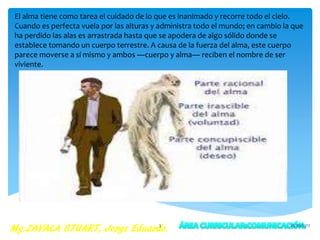 El alma tiene como tarea el cuidado de lo que es inanimado y recorre todo el cielo.
Cuando es perfecta vuela por las alturas y administra todo el mundo; en cambio la que
ha perdido las alas es arrastrada hasta que se apodera de algo sólido donde se
establece tomando un cuerpo terrestre. A causa de la fuerza del alma, este cuerpo
parece moverse a sí mismo y ambos ―cuerpo y alma― reciben el nombre de ser
viviente.
25/05/20173
 