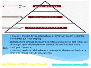 tesis
el alma es el principio de vida gracias al cual los seres vivos pueden realizar los
movimientos que le son propios;
el alma humana participa de algún modo de la naturaleza divina, pero también de
un principio opuesto que la pervierte y la hace caer al mundo de la finitud,
contingencia y muerte;
la parte más excelente del alma humana es semejante a la mente de los dioses y,
como la de ellos, se nutre del conocimiento;
25/05/20174
 