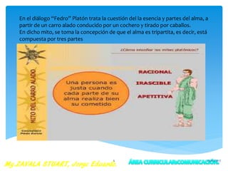 En el diálogo “Fedro” Platón trata la cuestión del la esencia y partes del alma, a
partir de un carro alado conducido por un cochero y tirado por caballos.
En dicho mito, se toma la concepción de que el alma es tripartita, es decir, está
compuesta por tres partes
25/05/20175
 