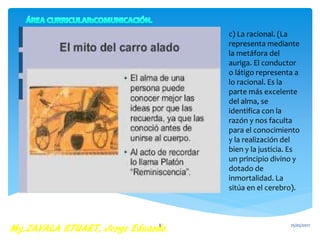 c) La racional. (La
representa mediante
la metáfora del
auriga. El conductor
o látigo representa a
lo racional. Es la
parte más excelente
del alma, se
identifica con la
razón y nos faculta
para el conocimiento
y la realización del
bien y la justicia. Es
un principio divino y
dotado de
inmortalidad. La
sitúa en el cerebro).
25/05/20178
 