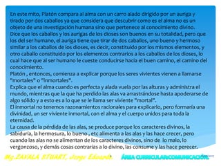 En este mito, Platón compara al alma con un carro alado dirigido por un auriga y
tirado por dos caballos ya que considera que descubrir como es el alma no es un
objeto de una investigación humana sino que pertenece al conocimiento divino.
Dice que los caballos y los aurigas de los dioses son buenos en su totalidad, pero que
los del ser humano, el auriga tiene que tirar de dos caballos, uno bueno y hermoso
similar a los caballos de los dioses, es decir, constituido por los mismos elementos, y
otro caballo constituido por los elementos contrarios a los caballos de los dioses, lo
cual hace que al ser humano le cueste conducirse hacia el buen camino, el camino del
conocimiento.
Platón , entonces, comienza a explicar porque los seres vivientes vienen a llamarse
"mortales" o "inmortales".
Explica que el alma cuando es perfecta y alada vuela por las alturas y administra el
mundo, mientras que la que ha perdido las alas va arrastrándose hasta apoderarse de
algo sólido y a esto es a lo que se le llama ser viviente "mortal".
El inmortal no tenemos razonamientos racionales para explicarlo, pero formaría una
divinidad, un ser viviente inmortal, con el alma y el cuerpo unidos para toda la
eternidad.
La causa de la pérdida de las alas, se produce porque los caracteres divinos, la
sabiduría, la hermosura, lo bueno , etc alimenta a las alas y las hace crecer, pero
cuando las alas no se alimentan de los caracteres divinos, sino de lo malo, lo
vergonzoso, y demás cosas contrarias a lo divino, las consume y las hace perecer.
25/05/20179
 