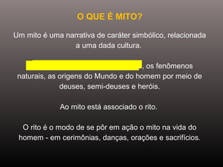 O QUE É MITO?
Um mito é uma narrativa de caráter simbólico, relacionada
a uma dada cultura.
O mito procura explicar a realidade, os fenômenos
naturais, as origens do Mundo e do homem por meio de
deuses, semi-deuses e heróis.
Ao mito está associado o rito.
O rito é o modo de se pôr em ação o mito na vida do
homem - em cerimônias, danças, orações e sacrifícios.
 