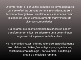 O termo "mito" é, por vezes, utilizado de forma pejorativa
para se referir às crenças comuns (consideradas sem
fundamento objetivo ou científico, e vistas apenas como
histórias de um universo puramente maravilhoso) de
diversas comunidades.
No entanto, até acontecimentos históricos se podem
transformar em mitos, se adquirem uma determinada
carga simbólica para uma dada cultura.
Na maioria das vezes, o termo refere-se especificamente
aos relatos das civilizações antigas que, organizados,
constituem uma mitologia - por exemplo, a mitologia
grega e a mitologia romana.
 