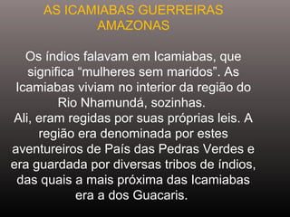 AS ICAMIABAS GUERREIRAS
AMAZONAS
Os índios falavam em Icamiabas, que
significa “mulheres sem maridos”. As
Icamiabas viviam no interior da região do
Rio Nhamundá, sozinhas.
Ali, eram regidas por suas próprias leis. A
região era denominada por estes
aventureiros de País das Pedras Verdes e
era guardada por diversas tribos de índios,
das quais a mais próxima das Icamiabas
era a dos Guacaris.
 