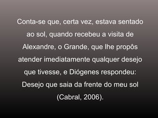 Conta-se que, certa vez, estava sentado
ao sol, quando recebeu a visita de
Alexandre, o Grande, que lhe propôs
atender imediatamente qualquer desejo
que tivesse, e Diógenes respondeu:
Desejo que saia da frente do meu sol
(Cabral, 2006).
 