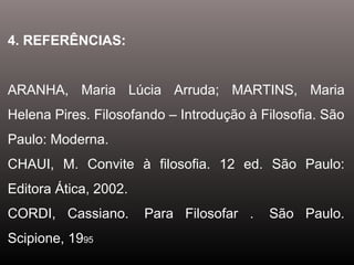 4. REFERÊNCIAS:
ARANHA, Maria Lúcia Arruda; MARTINS, Maria
Helena Pires. Filosofando – Introdução à Filosofia. São
Paulo: Moderna.
CHAUI, M. Convite à filosofia. 12 ed. São Paulo:
Editora Ática, 2002.
CORDI, Cassiano. Para Filosofar . São Paulo.
Scipione, 1995
 