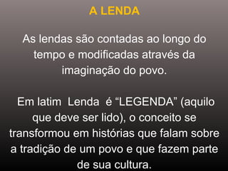 A LENDA
As lendas são contadas ao longo do 
tempo e modificadas através da 
imaginação do povo.
 Em latim  Lenda  é “LEGENDA” (aquilo 
que deve ser lido), o conceito se 
transformou em histórias que falam sobre 
a tradição de um povo e que fazem parte 
de sua cultura.
 