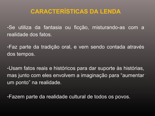 CARACTERÍSTICAS DA LENDA
-Se  utiliza  da  fantasia  ou  ficção,  misturando-as  com  a 
realidade dos fatos.
-Faz parte da tradição oral, e vem sendo contada através 
dos tempos.
-Usam fatos reais e históricos para dar suporte às histórias, 
mas junto com eles envolvem a imaginação para “aumentar 
um ponto” na realidade.
-Fazem parte da realidade cultural de todos os povos.
 