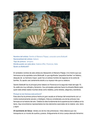 Nombre del artista: Sandro di Mariano Filipepi, conocido como Botticelli
Nacionalidad del artista: Italiano
Tipo de pintura: tempera
Dónde puedo ver esta obra: Galeria Uffizi, Florencia, Italia
Quién es Botticelli?
El verdadero nombre de este artista era Alessandro di Mariano Filipepi. A lo mismo que sus
hermanos se los apodaba como Boticcelli, lo que significaba “pequeños barriles” en Italiano,
después de su hermano mayor, quien fue un exitoso hombre de negocios en la venta de
barriles. Su apodo casi ciertamente aludió a su riqueza más que su estatura.
Sandro Botticelli fue el principal pintor italiano en Florencia en la segunda mitad del siglo 15.
Su estilo era muy refinado y femenino. Sus principales patrones fueron la dinastía Medici para
quien este artista realizó muchas obras como retablos, porta retratos, alegorías y banderas.
Porqué es tan famosa esta pintura?
Esta obra fue la primera pintura hecha en gran escala en el tiempo del renacimiento con un
motivo exclusivamente secular y mitológico. Esta es considerada una de las pinturas mas
famosas en la historia del arte. Celebra la idea fundamental de la apariencia de la belleza en la
tierra. Aqui encontramos representados los tres elementos esenciales de la materia: aire, tierra
y agua.
El nacimiento de Venus retrata uno de los más pintorescos mitos clásicos que nos
transporta en un mundo de sueños y poesía. Antiguamente el único cuerpo desnudo femenino
 