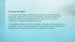 A função dos Mitos
A narração mitológica envolve basicamente acontecimentos
supostos, relativos a épocas primordiais, ocorridos antes do
surgimento dos homens (história dos deuses) ou com os
"primeiros" homens (história ancestral).
O verdadeiro objeto do mito, contudo, não são os deuses nem os
ancestrais, mas a apresentação de um conjunto de ocorrências
fabulosas com que se procura dar sentido ao mundo.
 