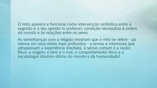 O mito aparece e funciona como intervenção simbólica entre o
sagrado e o seu oposto (o profano), condição necessária à ordem
do mundo e às relações entre os seres.
As semelhanças com a religião mostram que o mito se refere - ao
menos em seus níveis mais profundos - a temas e interesses que
ultrapassam a experiência imediata, o senso comum e a razão:
Deus, a origem, o bem e o mal, o comportamento ético e a
escatologia (destino último do mundo e da humanidade).
 