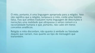 O mito, portanto, é uma linguagem apropriada para a religião. Isso
não significa que a religião, tampouco o mito, conte uma história
falsa, mas que ambos traduzem numa linguagem de descrições e
narrações uma realidade que ultrapassa o senso comum e a
racionalidade humana e que, portanto, não cabe em meros
conceitos analíticos.
Religião e mito discordam, não quanto à verdade ou falsidade
daquilo que narram, mas quanto ao tipo de mensagem que
transmitem.
 