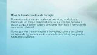 Mitos de transformação e de transição
Numerosos mitos narram mudanças cósmicas, produzida ao
término de um tempo primordial anterior à existência humana e
graças às quais teriam surgido condições favoráveis à formação de
um mundo habitável.
Outras grandes transformações e inovações, como a descoberta
do fogo e da agricultura, estão associadas aos mitos dos grandes
fundadores culturais.
 