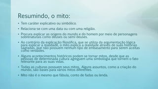 Resumindo, o mito:
• Tem caráter explicativo ou simbólico.
• Relaciona-se com uma data ou com uma religião.
• Procura explicar as origens do mundo e do homem por meio de personagens
sobrenaturais como deuses ou semi-deuses.
• Ao contrário da explicação filosófica, que se utiliza da argumentação lógica
para explicar a realidade, o mito explica a realidade através de suas histórias
sagradas, que não possuem nenhum tipo de embasamento para serem aceitas
como verdades.
• Alguns acontecimentos históricos podem se tornar mitos, desde que as
pessoas de determinada cultura agreguem uma simbologia que tornem o fato
relevante para as suas vidas.
• Todas as culturas possuem seus mitos. Alguns assuntos, como a criação do
mundo, são bases para vários mitos diferentes.
• Mito não é o mesmo que fábula, conto de fadas ou lenda.
 