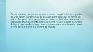 Dessa maneira, as respostas para as mais complicadas indagações
da vida foram transmitidas de geração para geração, na forma de
mitos. Em geral havia semelhanças entres as histórias contadas em
sociedade marcadamente distintas, como nas Mitologias da Grécia
Antiga e dos Nórdicos, nas quais aparecem temas universais como
a vida após a morte e a origem do mundo.
 