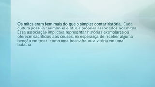Os mitos eram bem mais do que o simples contar história. Cada
cultura possuía cerimônias e rituais próprios associados aos mitos.
Essa associação implicava representar histórias exemplares ou
oferecer sacrifícios aos deuses, na esperança de receber alguma
benção em troca, como uma boa safra ou a vitória em uma
batalha.
 