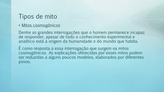 Tipos de mito
• Mitos cosmogônicos
Dentre as grandes interrogações que o homem permanece incapaz
de responder, apesar de todo o conhecimento experimental e
analítico está à origem da humanidade e do mundo que habita.
É como resposta a essa interrogação que surgem os mitos
cosmogônicos. As explicações oferecidas por esses mitos podem
ser reduzidas a alguns poucos modelos, elaborados por diferentes
povos.
 