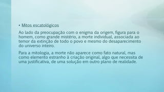 • Mitos escatológicos
Ao lado da preocupação com o enigma da origem, figura para o
homem, como grande mistério, a morte individual, associada ao
temor da extinção de todo o povo e mesmo do desaparecimento
do universo inteiro.
Para a mitologia, a morte não aparece como fato natural, mas
como elemento estranho à criação original, algo que necessita de
uma justificativa, de uma solução em outro plano de realidade.
 