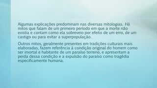 Algumas explicações predominam nas diversas mitologias. Há
mitos que falam de um primeiro período em que a morte não
existia e contam como ela sobreveio por efeito de um erro, de um
castigo ou para evitar a superpopulação.
Outros mitos, geralmente presentes em tradições culturais mais
elaboradas, fazem referência à condição original do homem como
ser imortal e habitante de um paraíso terreno, e apresentam a
perda dessa condição e a expulsão do paraíso como tragédia
especificamente humana.
 