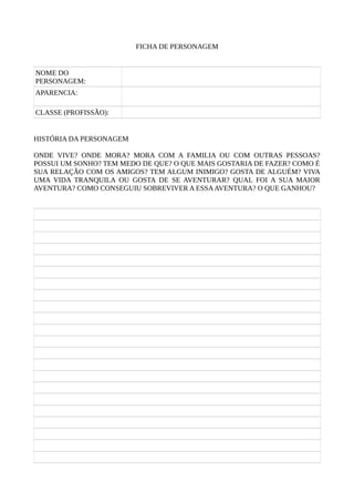 FICHA DE PERSONAGEM
NOME DO
PERSONAGEM:
APARENCIA:
CLASSE (PROFISSÃO):
HISTÓRIA DA PERSONAGEM
ONDE VIVE? ONDE MORA? MORA COM A FAMILIA OU COM OUTRAS PESSOAS?
POSSUI UM SONHO? TEM MEDO DE QUE? O QUE MAIS GOSTARIA DE FAZER? COMO É
SUA RELAÇÃO COM OS AMIGOS? TEM ALGUM INIMIGO? GOSTA DE ALGUÉM? VIVA
UMA VIDA TRANQUILA OU GOSTA DE SE AVENTURAR? QUAL FOI A SUA MAIOR
AVENTURA? COMO CONSEGUIU SOBREVIVER A ESSAAVENTURA? O QUE GANHOU?
 
